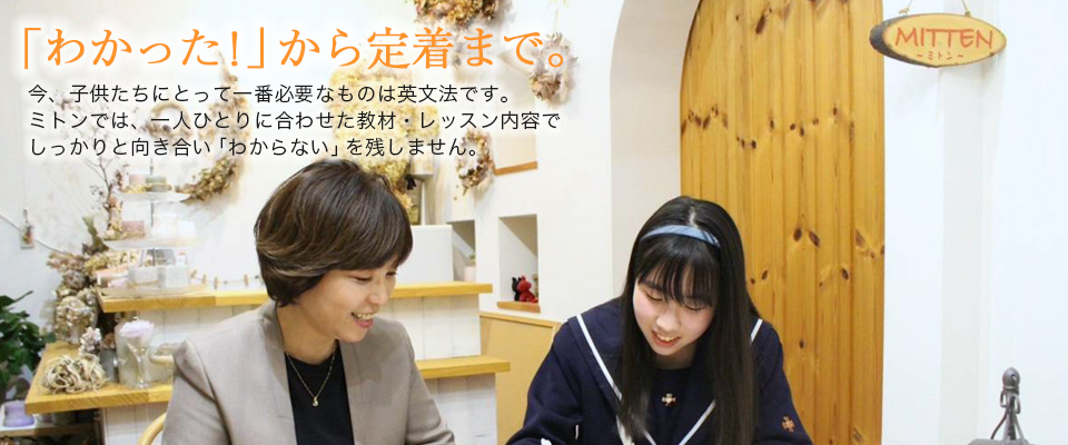 「わかった!」から定着まで。今、子供たちにとって一番必要なものは英文法です。ミトンでは、一人ひとりに合わせた教材・レッスン内容でしっかりと向き合い「わからない」を残しません。